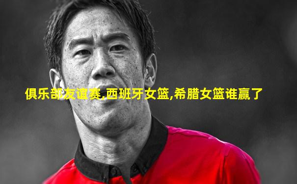 俱乐部友谊赛,西班牙女篮,希腊女篮谁赢了