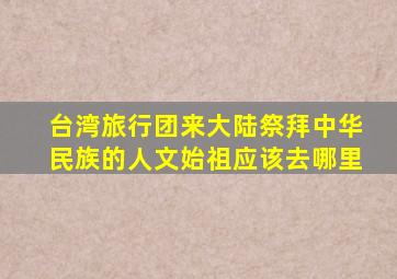 台湾旅行团来大陆祭拜中华民族的人文始祖应该去哪里