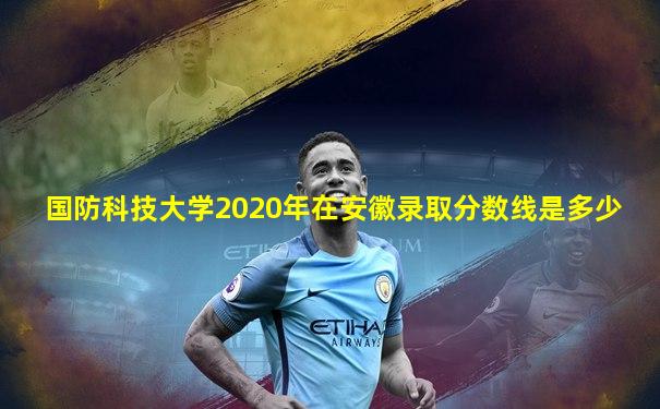 国防科技大学2020年在安徽录取分数线是多少
