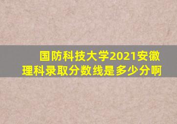 国防科技大学2021安徽理科录取分数线是多少分啊