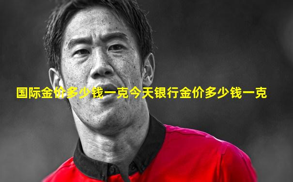 国际金价多少钱一克今天银行金价多少钱一克