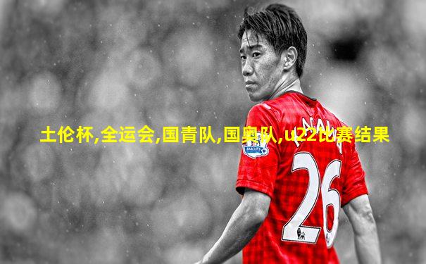 土伦杯,全运会,国青队,国奥队,u22比赛结果