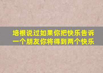 培根说过如果你把快乐告诉一个朋友你将得到两个快乐