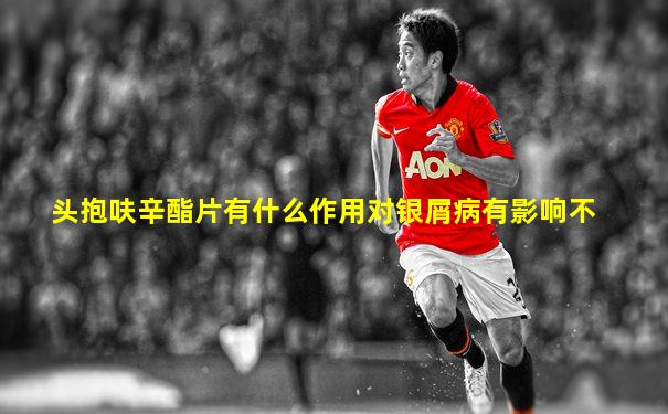 头抱呋辛酯片有什么作用对银屑病有影响不