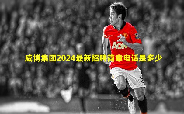 威博集团2024最新招聘简章电话是多少