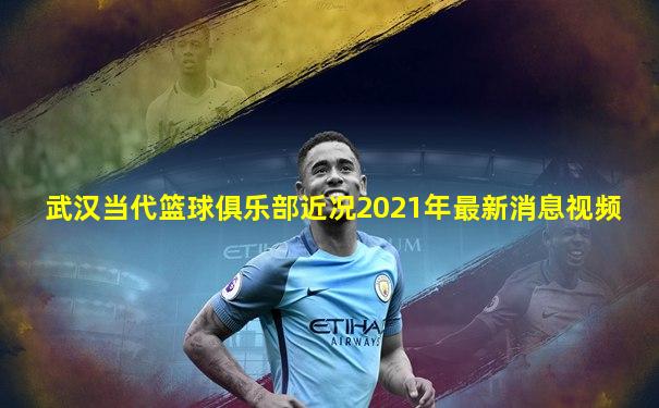 武汉当代篮球俱乐部近况2021年最新消息视频