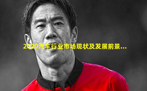2020汽车行业市场现状及发展前景...
