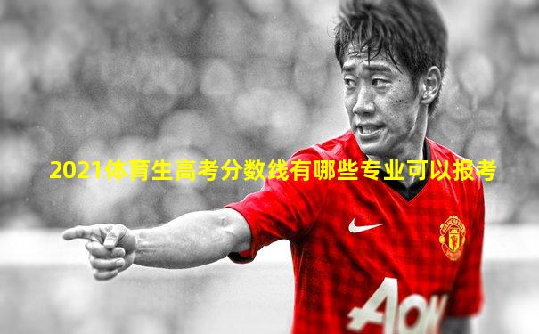 2021体育生高考分数线有哪些专业可以报考