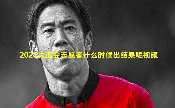 2021大运会志愿者什么时候出结果呢视频