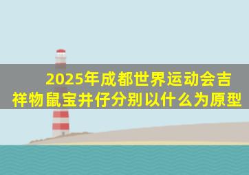 2025年成都世界运动会吉祥物鼠宝井仔分别以什么为原型