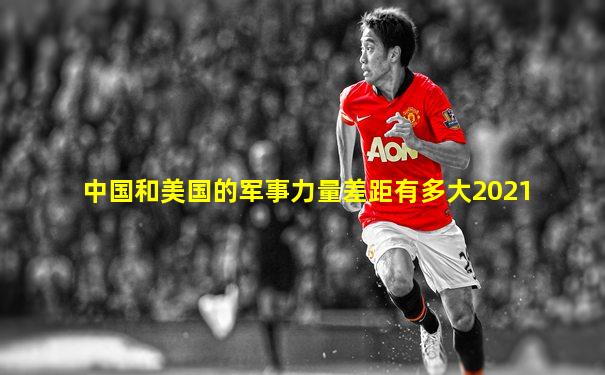 中国和美国的军事力量差距有多大2021