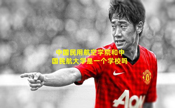 中国民用航空学院和中国民航大学是一个学校吗