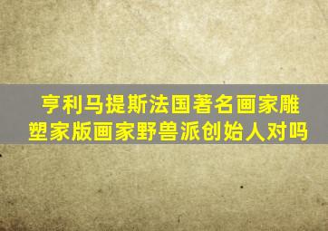 亨利马提斯法国著名画家雕塑家版画家野兽派创始人对吗