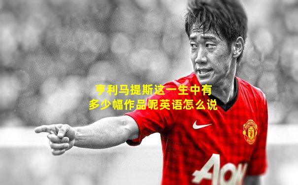 亨利马提斯这一生中有多少幅作品呢英语怎么说