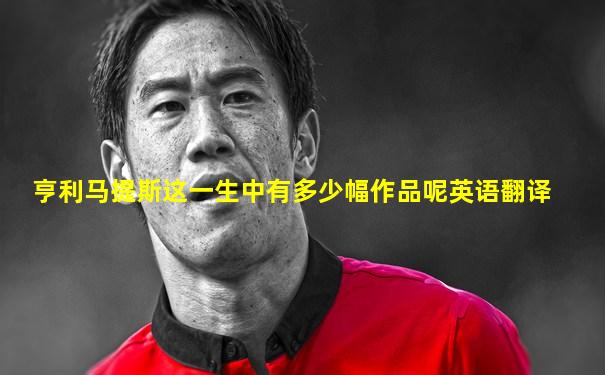 亨利马提斯这一生中有多少幅作品呢英语翻译