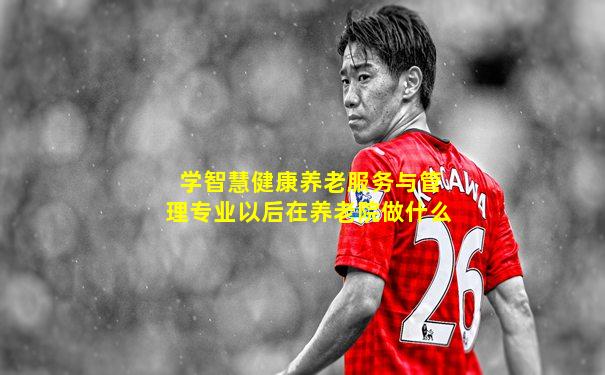 学智慧健康养老服务与管理专业以后在养老院做什么
