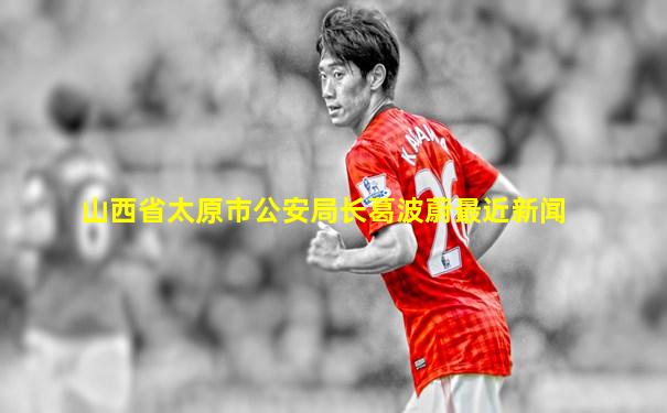 山西省太原市公安局长葛波蔚最近新闻