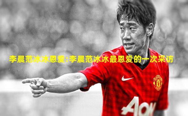 李晨范冰冰恩爱:李晨范冰冰最恩爱的一次采访