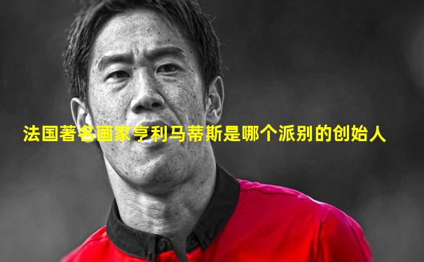 法国著名画家亨利马蒂斯是哪个派别的创始人