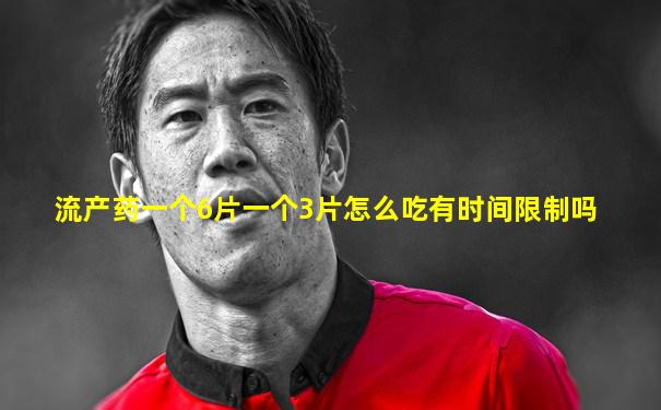 流产药一个6片一个3片怎么吃有时间限制吗