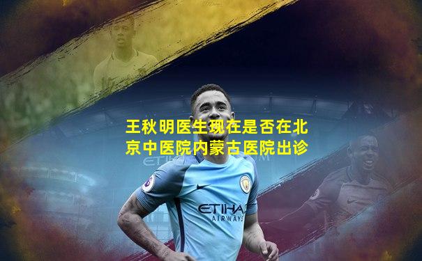 王秋明医生现在是否在北京中医院内蒙古医院出诊