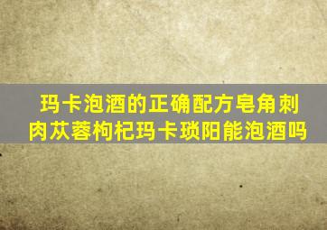 玛卡泡酒的正确配方皂角刺肉苁蓉枸杞玛卡琐阳能泡酒吗